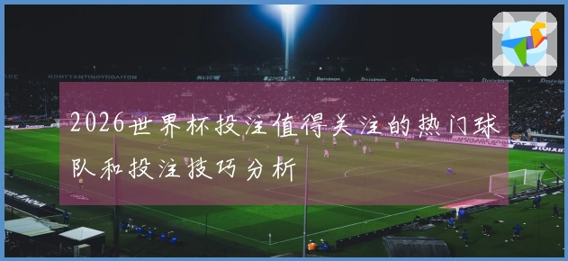2026世界杯投注值得关注的热门球队和投注技巧分析