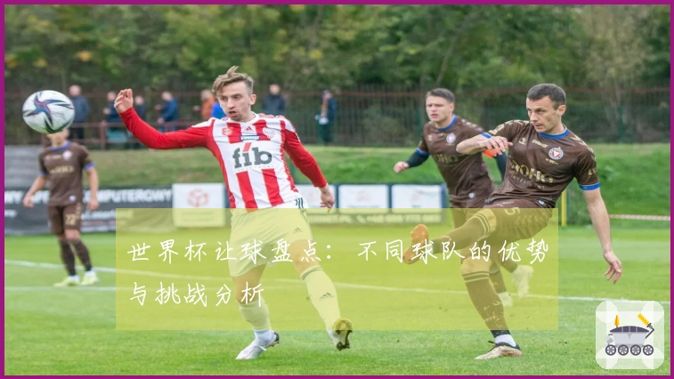 世界杯让球盘点：不同球队的优势与挑战分析