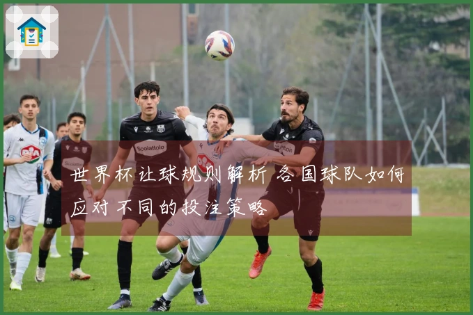 世界杯让球规则解析 各国球队如何应对不同的投注策略