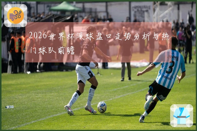 2026世界杯滚球盘口走势分析与热门球队前瞻