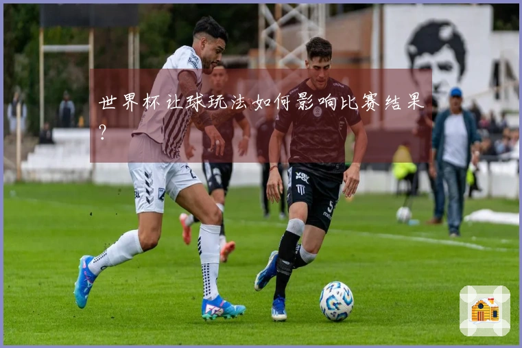 世界杯让球玩法如何影响比赛结果？